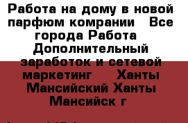 Работа на дому в новой парфюм.комрании - Все города Работа » Дополнительный заработок и сетевой маркетинг   . Ханты-Мансийский,Ханты-Мансийск г.